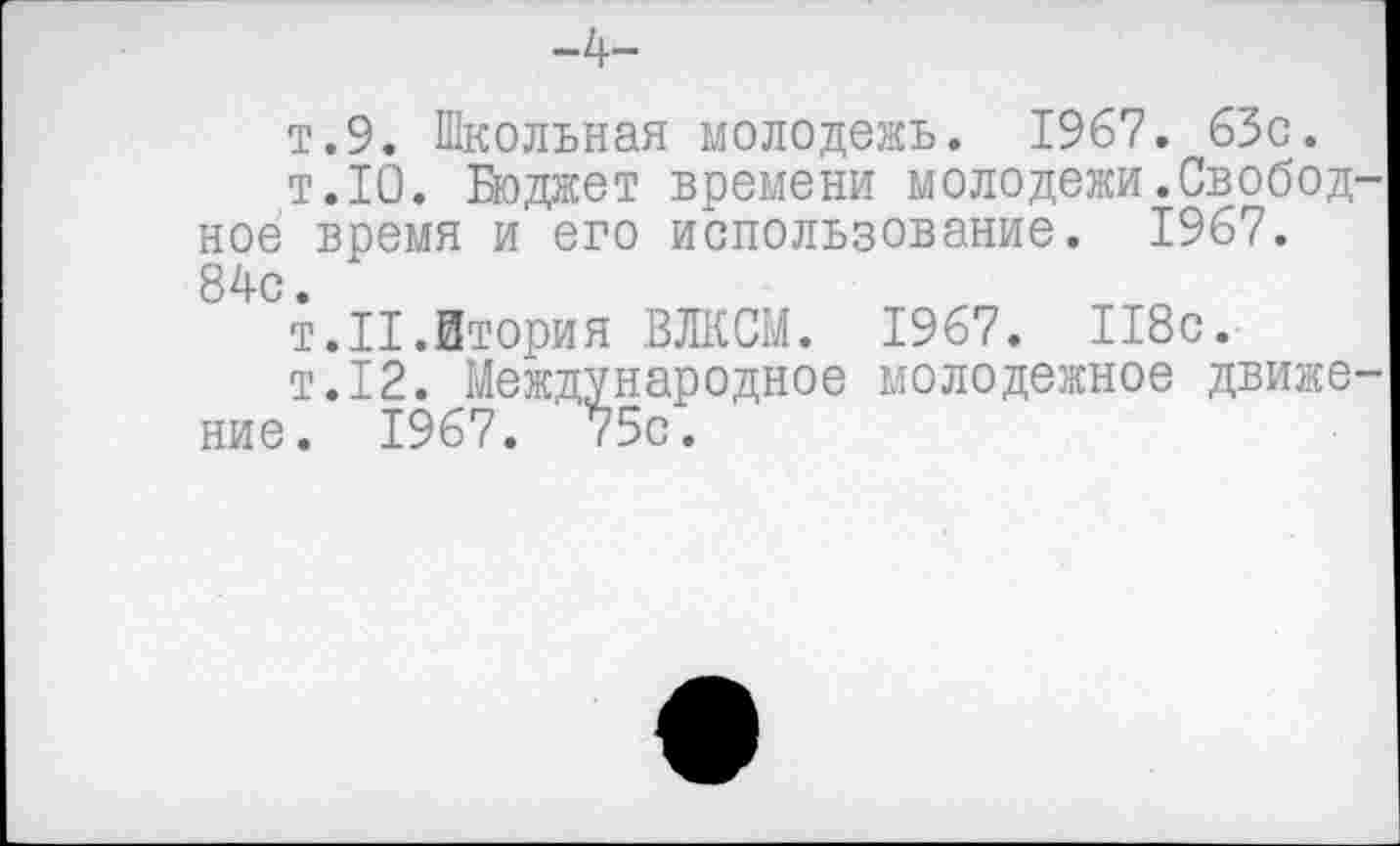 ﻿-4-
т.9. Школьная молодежь. 1967. 63с.
т.10. Бюджет времени молодежи.Свободное время и его использование. 1967. 84с.
т.П.Втория ВЛКСМ. 1967. 118с.
т.12. Международное молодежное движение. 1967. 75с.